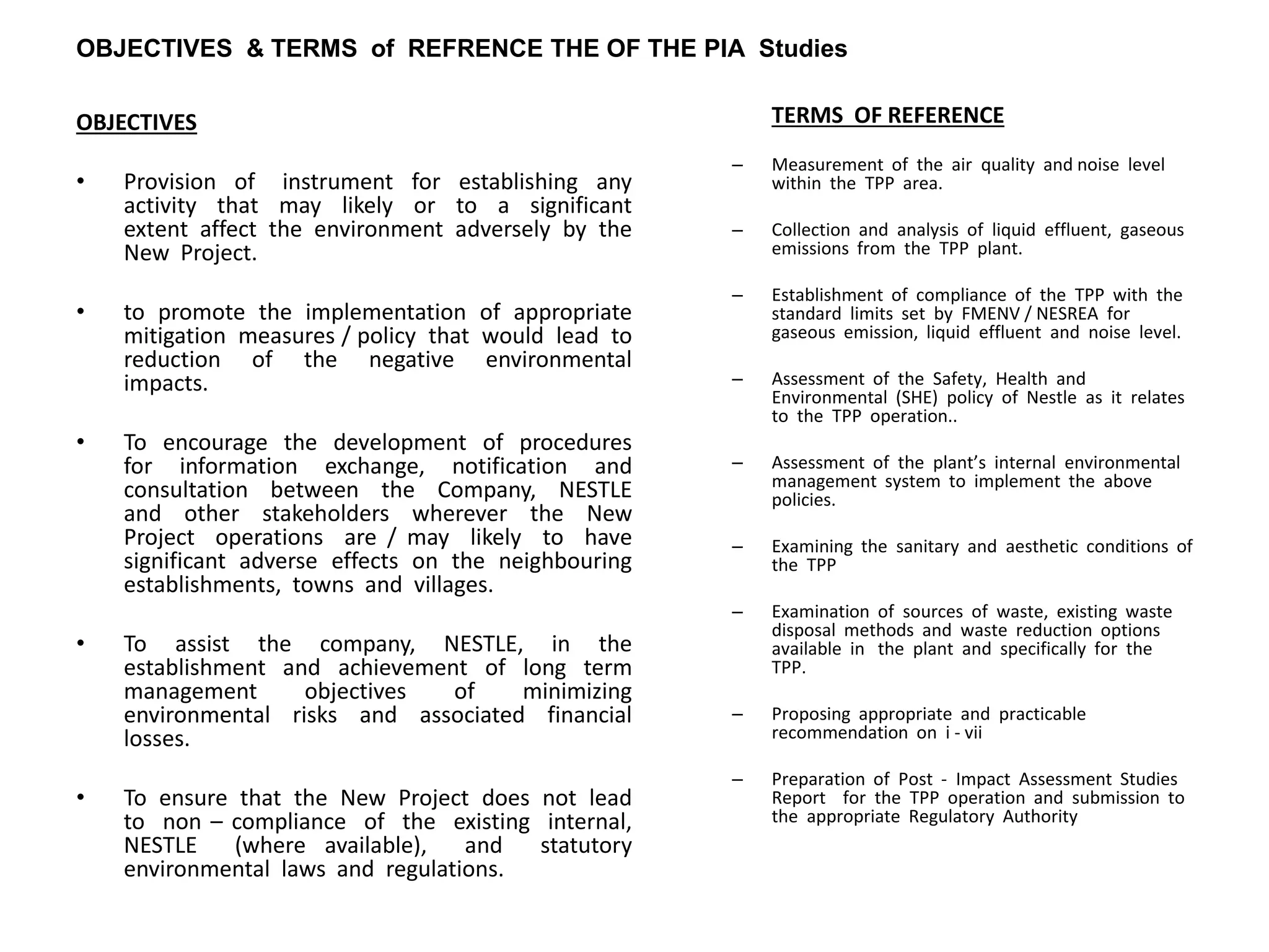 OBJECTIVES & TERMS of REFRENCE THE OF THE PIA Studies
OBJECTIVES
• Provision of instrument for establishing any
activity that may likely or to a significant
extent affect the environment adversely by the
New Project.
• to promote the implementation of appropriate
mitigation measures / policy that would lead to
reduction of the negative environmental
impacts.
• To encourage the development of procedures
for information exchange, notification and
consultation between the Company, NESTLE
and other stakeholders wherever the New
Project operations are / may likely to have
significant adverse effects on the neighbouring
establishments, towns and villages.
• To assist the company, NESTLE, in the
establishment and achievement of long term
management objectives of minimizing
environmental risks and associated financial
losses.
• To ensure that the New Project does not lead
to non – compliance of the existing internal,
NESTLE (where available), and statutory
environmental laws and regulations.
TERMS OF REFERENCE
– Measurement of the air quality and noise level
within the TPP area.
– Collection and analysis of liquid effluent, gaseous
emissions from the TPP plant.
– Establishment of compliance of the TPP with the
standard limits set by FMENV / NESREA for
gaseous emission, liquid effluent and noise level.
– Assessment of the Safety, Health and
Environmental (SHE) policy of Nestle as it relates
to the TPP operation..
– Assessment of the plant’s internal environmental
management system to implement the above
policies.
– Examining the sanitary and aesthetic conditions of
the TPP
– Examination of sources of waste, existing waste
disposal methods and waste reduction options
available in the plant and specifically for the
TPP.
– Proposing appropriate and practicable
recommendation on i - vii
– Preparation of Post - Impact Assessment Studies
Report for the TPP operation and submission to
the appropriate Regulatory Authority
 