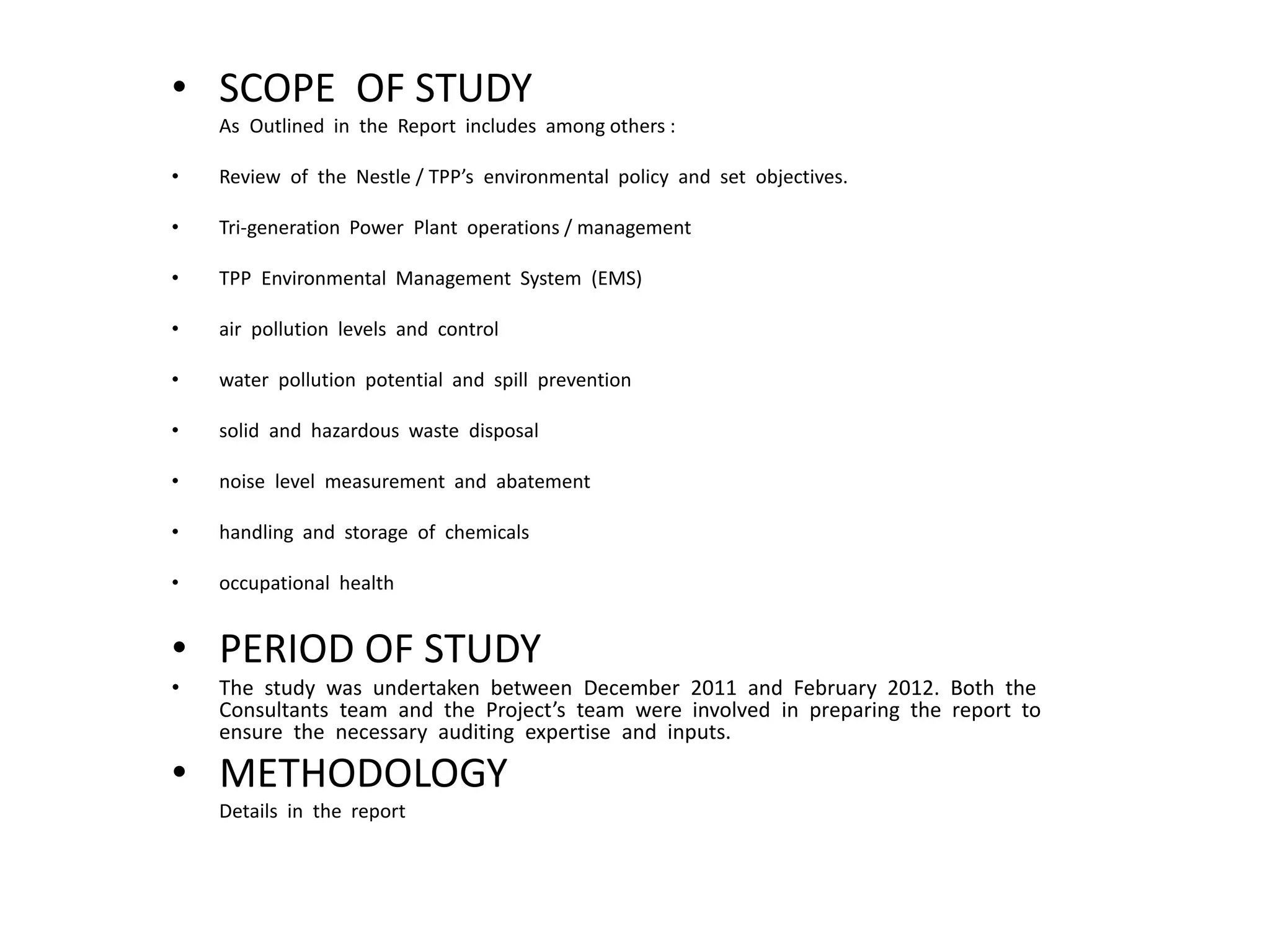 • SCOPE OF STUDY
As Outlined in the Report includes among others :
• Review of the Nestle / TPP’s environmental policy and set objectives.
• Tri-generation Power Plant operations / management
• TPP Environmental Management System (EMS)
• air pollution levels and control
• water pollution potential and spill prevention
• solid and hazardous waste disposal
• noise level measurement and abatement
• handling and storage of chemicals
• occupational health
• PERIOD OF STUDY
• The study was undertaken between December 2011 and February 2012. Both the
Consultants team and the Project’s team were involved in preparing the report to
ensure the necessary auditing expertise and inputs.
• METHODOLOGY
Details in the report
 