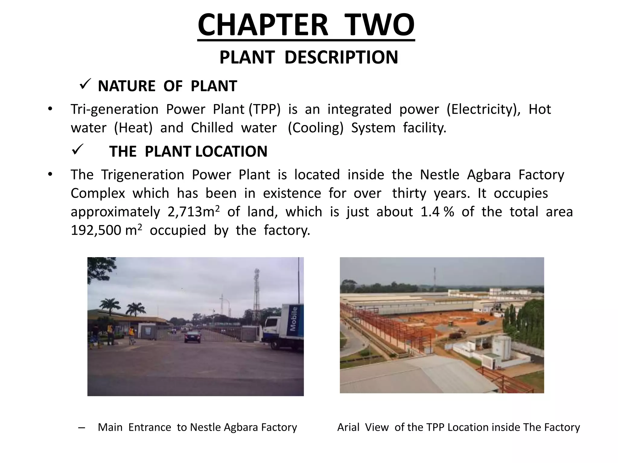 CHAPTER TWO
PLANT DESCRIPTION
 NATURE OF PLANT
• Tri-generation Power Plant (TPP) is an integrated power (Electricity), Hot
water (Heat) and Chilled water (Cooling) System facility.
 THE PLANT LOCATION
• The Trigeneration Power Plant is located inside the Nestle Agbara Factory
Complex which has been in existence for over thirty years. It occupies
approximately 2,713m2 of land, which is just about 1.4 % of the total area
192,500 m2 occupied by the factory.
– Main Entrance to Nestle Agbara Factory Arial View of the TPP Location inside The Factory
 