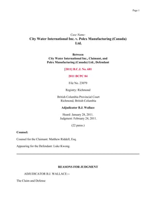 Case Name:
City Water International Inc. v. Polex Manufacturing (Canada)
Ltd.
Between
City Water International Inc., Claimant, and
Polex Manufacturing (Canada) Ltd., Defendant
[2011] B.C.J. No. 681
2011 BCPC 84
File No. 23079
Registry: Richmond
British Columbia Provincial Court
Richmond, British Columbia
Adjudicator B.J. Wallace
Heard: January 28, 2011.
Judgment: February 24, 2011.
(22 paras.)
Counsel:
Counsel for the Claimant: Matthew Riddell, Esq.
Appearing for the Defendant: Luke Kwong.
REASONS FOR JUDGMENT
ADJUDICATOR B.J. WALLACE:--
The Claim and Defense
Page 1
 