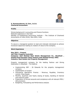 S. Somasundaram, B. Com., A.C.A.
Chartered Accountant
Profile
Strong background in accounting and finance functions
Relevant experience in the field
Member of Professional Accounting Institute – The Institute of Chartered
Accountants of India (ICAI), New Delhi, India
Objective
To secure a managerial position to lead and motivate individuals to achieve
functional objectives leading to creation of value to the Company.
Work Experience
May 2013 – Present
Job Title: Property Controller
Company: Gulf Related Real Estate Management Co., Abudhabi ,
United Arab Emirates (Joint Venture with Related Group, USA)
Industry: Real Estate and Property Management
Property management company for the leading Fashion and Dining
Destination in Abudhabi – The Galleria
• Implementing ERP - JD Edwards for the property management
company
• Capitalisation of project
• Overseeing Operations Finance - Revenue, Payables, Inventory
control, Fixed Assets
• Monthly, Quarterly and Yearly closing of books, handling of internal
and external audits
• Preparation of Annual accounts and compliance with all relevant IFRS /
IAS provisions
• Budgeting, Forecasting and Performance analysis
1
 