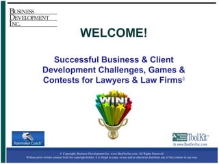 © Copyright, Business Development Inc. www.BusDevInc.com. All Rights Reserved.
Without prior written consent from the copyright holder, it is illegal to copy, re-use and/or otherwise distribute any of this content in any way.
WELCOME!
Successful Business & Client
Development Challenges, Games &
Contests for Lawyers & Law Firms©
 