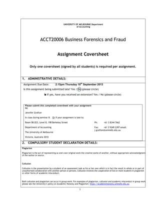 1
UNIVERSITY OF MELBOURNE Department
of Accounting
ACCT20006 Business Forensics and Fraud
Assignment Coversheet
Only one coversheet (signed by all students) is required per assignment.
1. ADMINISTRATIVE DETAILS:
Assignment Due Date: 2:15pm Thursday 18
th
September 2013
Is this assignment being submitted late? Yes / No (please circle)
 If yes, have you received an extension? Yes / No (please circle)
Please submit this completed coversheet with your assignment
to:
Jennifer Grafton
In class during seminar 8. Or if your assignment is late to:
Room 08.023, Level 8, 198 Berkeley Street
Department of Accounting
The University of Melbourne
Victoria, Australia 3010
Ph: +61 3 8344 7662
Fax: +61 3 9349 2397 email:
j.grafton@unimelb.edu.au
2. COMPULSORY STUDENT DECLARATION DETAILS:
Plagiarism
Plagiarism is the act of representing as one's own original work the creative works of another, without appropriate acknowledgment
of the author or source.
Collusion
Collusion is the presentation by a student of an assessment task as his or her own which is in fact the result in whole or in part of
unauthorised collaboration with another person or persons. Collusion involves the cooperation of two or more students in plagiarism
or other forms of academic misconduct.
Both collusion and plagiarism can occur in group work. For examples of plagiarism, collusion and academic misconduct in group work
please see the University’s policy on Academic Honesty and Plagiarism: https://academichonesty.unimelb.edu.au
 