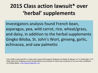2015 Class action lawsuit* over
‘herbal’ supplements
Investigators analysis found French bean,
asparagus, pea, wild carrot, rice, wheat/grass,
and daisy, in addition to the herbal supplements
Gingko Biloba, St. John’s Wort, ginseng, garlic,
echinacea, and saw palmetto
*John Hollis is lead plaintiff in a class action lawsuit filed against Walgreens by Bailey & Glasser LLP in Washington, D.C.
Hollis claims the Walgreens brand Ginkgo Biloba he purchased for years was composed of rice and other substitutes
not Ginkgo Biloba. www.baileyandglasser.com
 