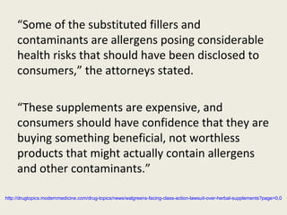 “Some of the substituted fillers and
contaminants are allergens posing considerable
health risks that should have been disclosed to
consumers,” the attorneys stated.
“These supplements are expensive, and
consumers should have confidence that they are
buying something beneficial, not worthless
products that might actually contain allergens
and other contaminants.”
http://drugtopics.modernmedicine.com/drug-topics/news/walgreens-facing-class-action-lawsuit-over-herbal-supplements?page=0,0
 