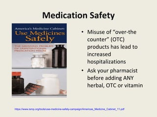 Medication Safety
• Misuse of “over-the
counter” (OTC)
products has lead to
increased
hospitalizations
• Ask your pharmacist
before adding ANY
herbal, OTC or vitamin
https://www.ismp.org/tools/use-medicine-safely-campaign/Americas_Medicine_Cabinet_11.pdf
 