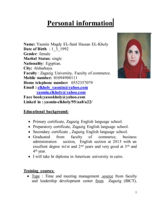 1
Personal information
Name: Yasmin Magdy EL-Said Hassan EL-Kholy
Date of Birth : 1_3_1992
Gender: female
Marital Status: single
Nationality: Egyptian.
City: Alsharkaya.
Faculty : Zagazig University, Faculty of commerce.
Mobile number: 01094908111
Home telephone number: 0552357079
Email : elkholy_yasmin@yahoo.com
yasmin.elkholy@yahoo.com
Face book:yassokholy@yahoo.com
Linked in : yasmin-elkholy/95/aa8/a22/
Educational background:
 Primary certificate, Zagazig English language school.
 Preparatory certificate, Zagazig English language school.
 Secondary certificate , Zagazig English language school.
 Graduated from faculty of commerce, business
administration section, English section at 2013 with an
excellent degree in1st and 2nd years and very good at 3rd and
4th year.
 I will take hr diploma in American university in cairo.
Training courses:
 Type : Time and meeting management ,source from faculty
and leadership development center from Zagazig (IBCT),
 