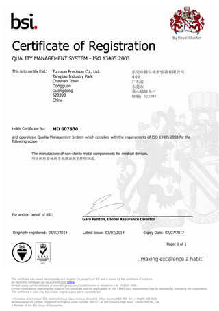 Certificate of Registration
QUALITY MANAGEMENT SYSTEM - ISO 13485:2003
This is to certify that: Turnxon Precision Co., Ltd.
Tangjiao Industry Park
Chashan Town
Dongguan
Guangdong
523393
China
东莞市腾信精密仪器有限公司
中国
广东省
东莞市
茶山镇塘角村
邮编：523393
Holds Certificate No: MD 607830
and operates a Quality Management System which complies with the requirements of ISO 13485:2003 for the
following scope:
The manufacture of non-sterile metal componenets for medical devices.
用于医疗器械的非无菌金属零件的制造。
For and on behalf of BSI:
Gary Fenton, Global Assurance Director
Originally registered: 03/07/2014 Latest Issue: 03/07/2014 Expiry Date: 02/07/2017
Page: 1 of 1
This certificate was issued electronically and remains the property of BSI and is bound by the conditions of contract.
An electronic certificate can be authenticated online.
Printed copies can be validated at www.bsi-global.com/ClientDirectory or telephone +86 10 8507 3000.
Further clarifications regarding the scope of this certificate and the applicability of ISO 13485:2003 requirements may be obtained by consulting the organization.
This certificate is valid only if provided original copies are in complete set.
Information and Contact: BSI, Kitemark Court, Davy Avenue, Knowlhill, Milton Keynes MK5 8PP. Tel: + 44 845 080 9000
BSI Assurance UK Limited, registered in England under number 7805321 at 389 Chiswick High Road, London W4 4AL, UK.
A Member of the BSI Group of Companies.
 