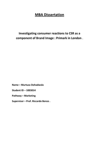 MBA Dissertation
Investigating consumer reactions to CSR as a
component of Brand Image : Primark in London .
Name – Murtuza Dohadwala
Student ID – 1003014
Pathway – Marketing
Supervisor – Prof. Riccardo Benzo .
 