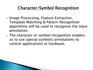 Character/Symbol Recognition
 Image Processing, Feature Extraction,
Template Matching & Pattern Recognition
algorithms will be used to recognize the input
annotation.
 The character or symbol recognition enables
us to use special symbols/annotations to
control applications or hardware.
 