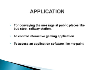 • For conveying the message at public places like
bus stop , railway station.
• To control interactive gaming application
• To access an application software like ms-paint
 