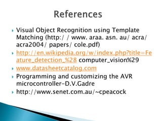  Visual Object Recognition using Template
Matching (http:/ / www. araa. asn. au/ acra/
acra2004/ papers/ cole.pdf)
 http://en.wikipedia.org/w/index.php?title=Fe
ature_detection_%28 computer_vision%29
 www.datasheetcatalog.com
 Programming and customizing the AVR
microcontroller-D.V.Gadre
 http://www.senet.com.au/~cpeacock
 