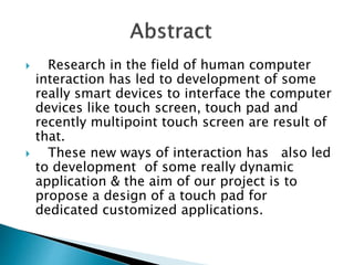  Research in the field of human computer
interaction has led to development of some
really smart devices to interface the computer
devices like touch screen, touch pad and
recently multipoint touch screen are result of
that.
 These new ways of interaction has also led
to development of some really dynamic
application & the aim of our project is to
propose a design of a touch pad for
dedicated customized applications.
 