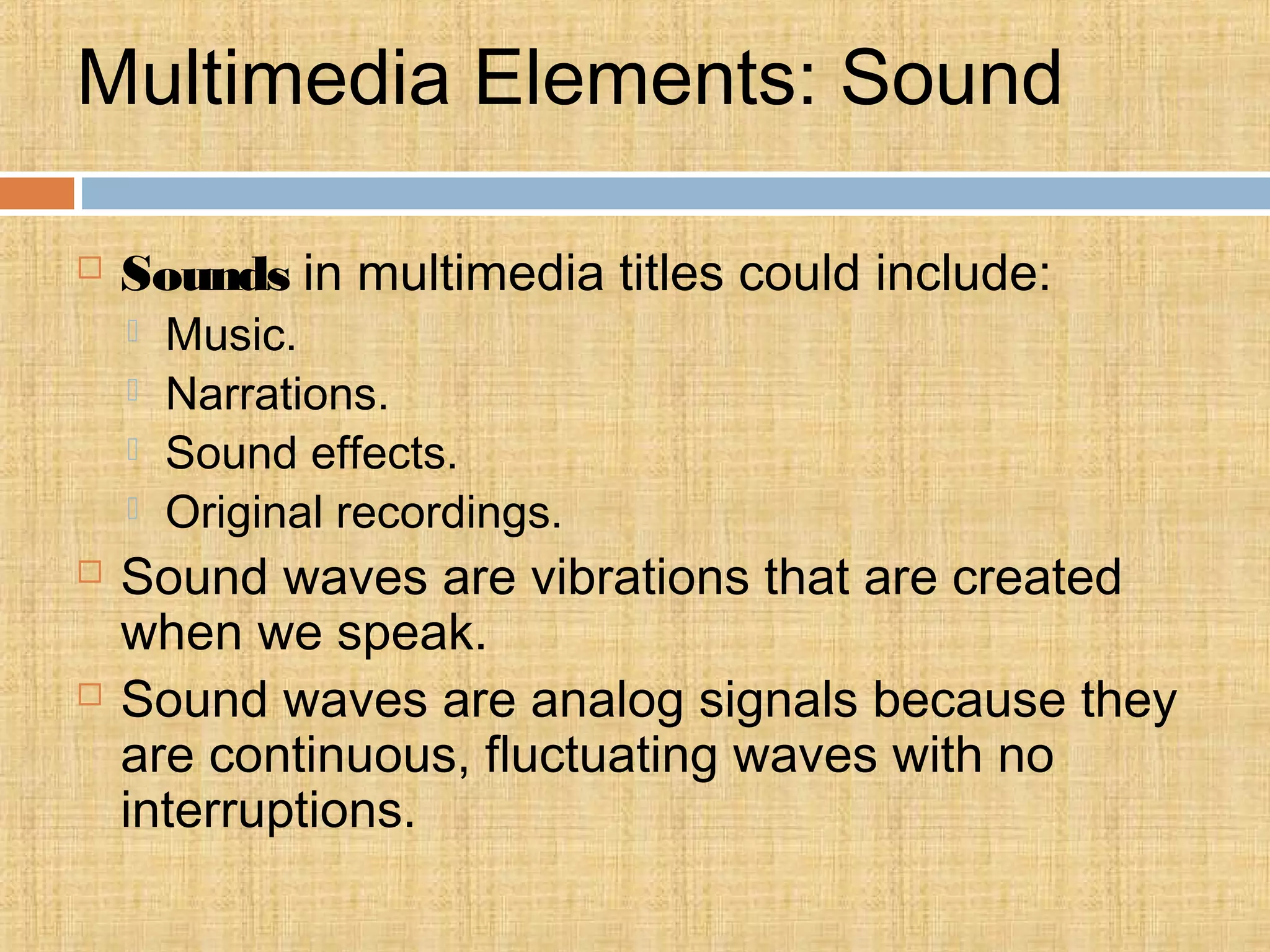 Multimedia Elements: Sound
 Sounds in multimedia titles could include:
 Music.
 Narrations.
 Sound effects.
 Original recordings.
 Sound waves are vibrations that are created
when we speak.
 Sound waves are analog signals because they
are continuous, fluctuating waves with no
interruptions.
 