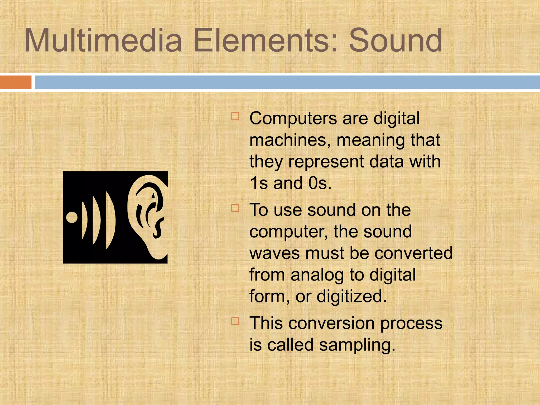 Multimedia Elements: Sound
 Computers are digital
machines, meaning that
they represent data with
1s and 0s.
 To use sound on the
computer, the sound
waves must be converted
from analog to digital
form, or digitized.
 This conversion process
is called sampling.
 