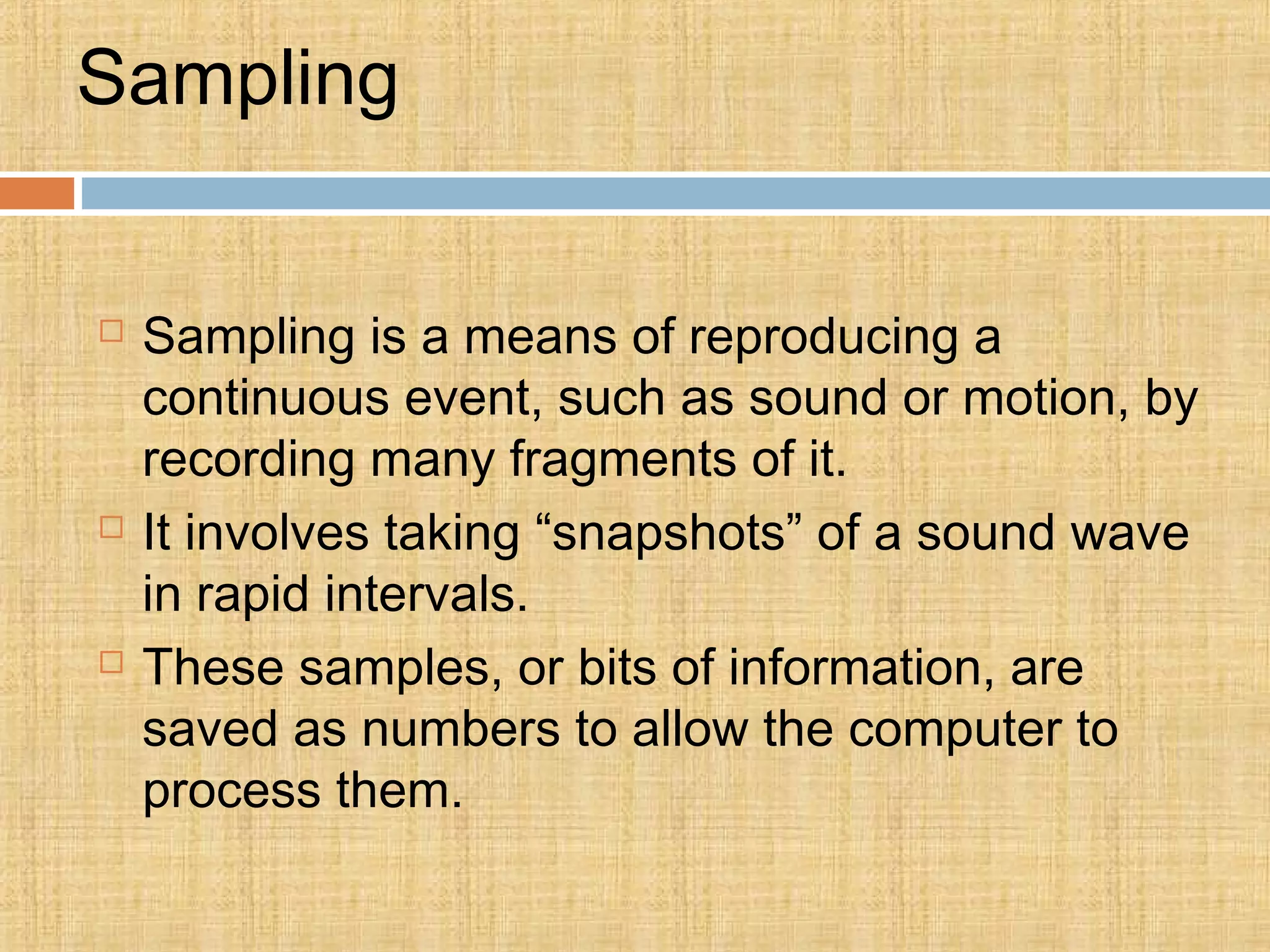 Sampling
 Sampling is a means of reproducing a
continuous event, such as sound or motion, by
recording many fragments of it.
 It involves taking “snapshots” of a sound wave
in rapid intervals.
 These samples, or bits of information, are
saved as numbers to allow the computer to
process them.
 