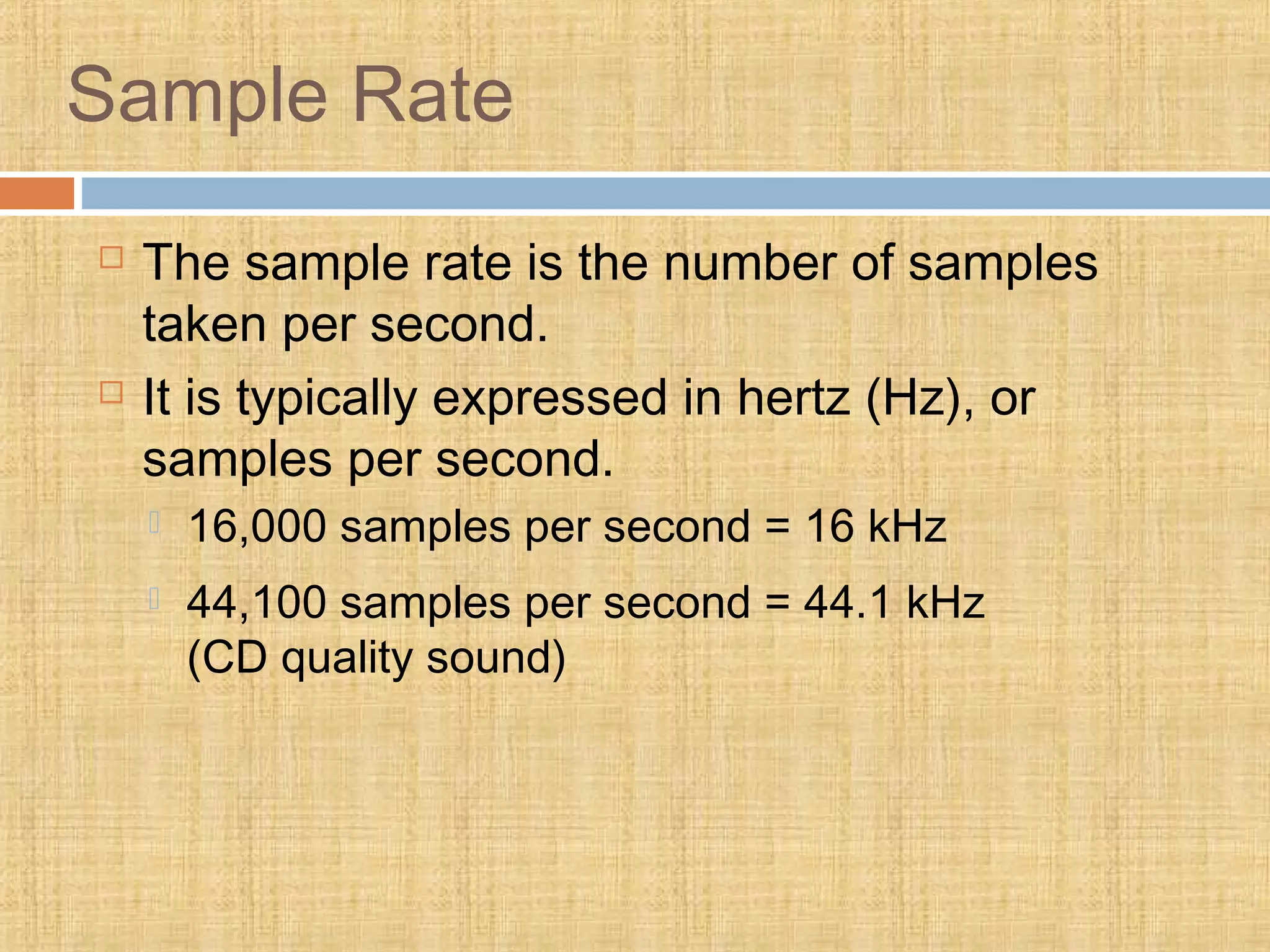 Sample Rate
 The sample rate is the number of samples
taken per second.
 It is typically expressed in hertz (Hz), or
samples per second.
 16,000 samples per second = 16 kHz
 44,100 samples per second = 44.1 kHz
(CD quality sound)
 