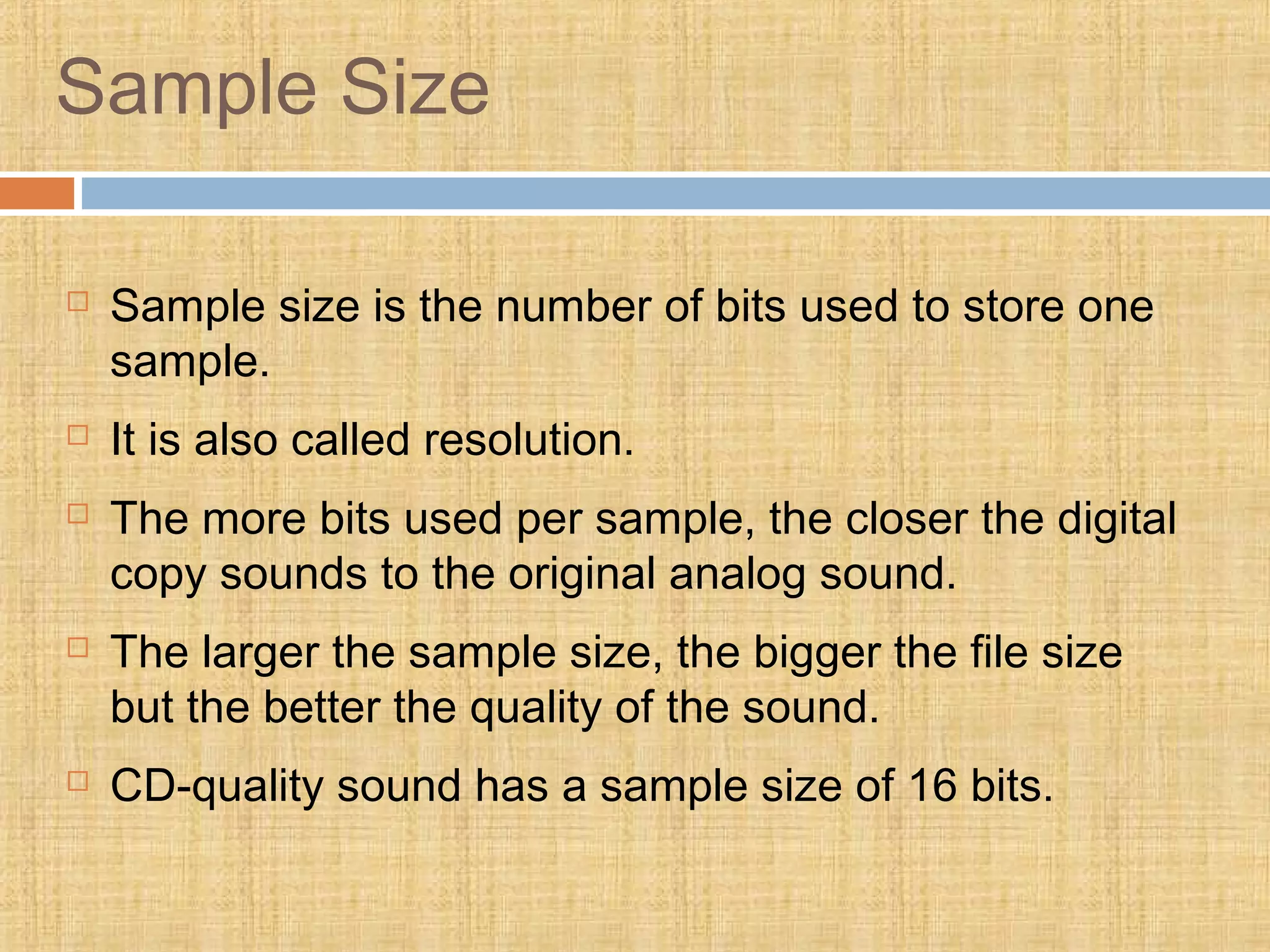 Sample Size
 Sample size is the number of bits used to store one
sample.
 It is also called resolution.
 The more bits used per sample, the closer the digital
copy sounds to the original analog sound.
 The larger the sample size, the bigger the file size
but the better the quality of the sound.
 CD-quality sound has a sample size of 16 bits.
 