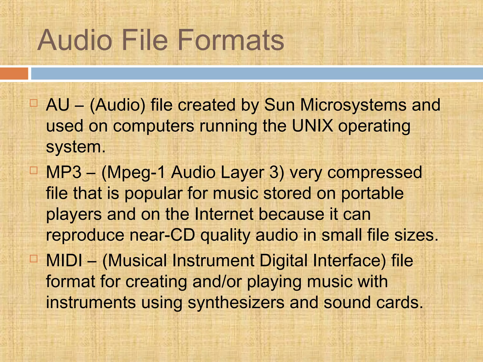 Audio File Formats
 AU – (Audio) file created by Sun Microsystems and
used on computers running the UNIX operating
system.
 MP3 – (Mpeg-1 Audio Layer 3) very compressed
file that is popular for music stored on portable
players and on the Internet because it can
reproduce near-CD quality audio in small file sizes.
 MIDI – (Musical Instrument Digital Interface) file
format for creating and/or playing music with
instruments using synthesizers and sound cards.
 