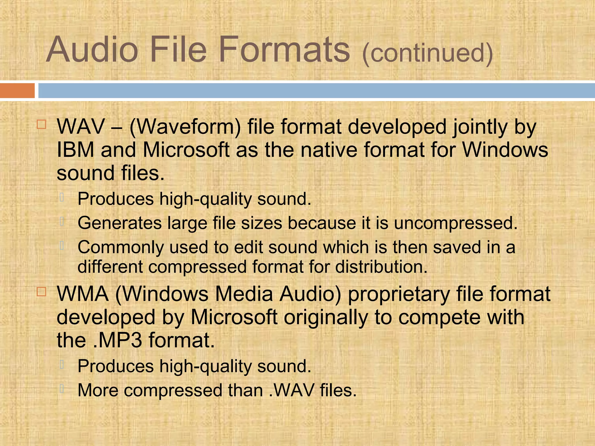 Audio File Formats (continued)
 WAV – (Waveform) file format developed jointly by
IBM and Microsoft as the native format for Windows
sound files.
 Produces high-quality sound.
 Generates large file sizes because it is uncompressed.
 Commonly used to edit sound which is then saved in a
different compressed format for distribution.
 WMA (Windows Media Audio) proprietary file format
developed by Microsoft originally to compete with
the .MP3 format.
 Produces high-quality sound.
 More compressed than .WAV files.
 
