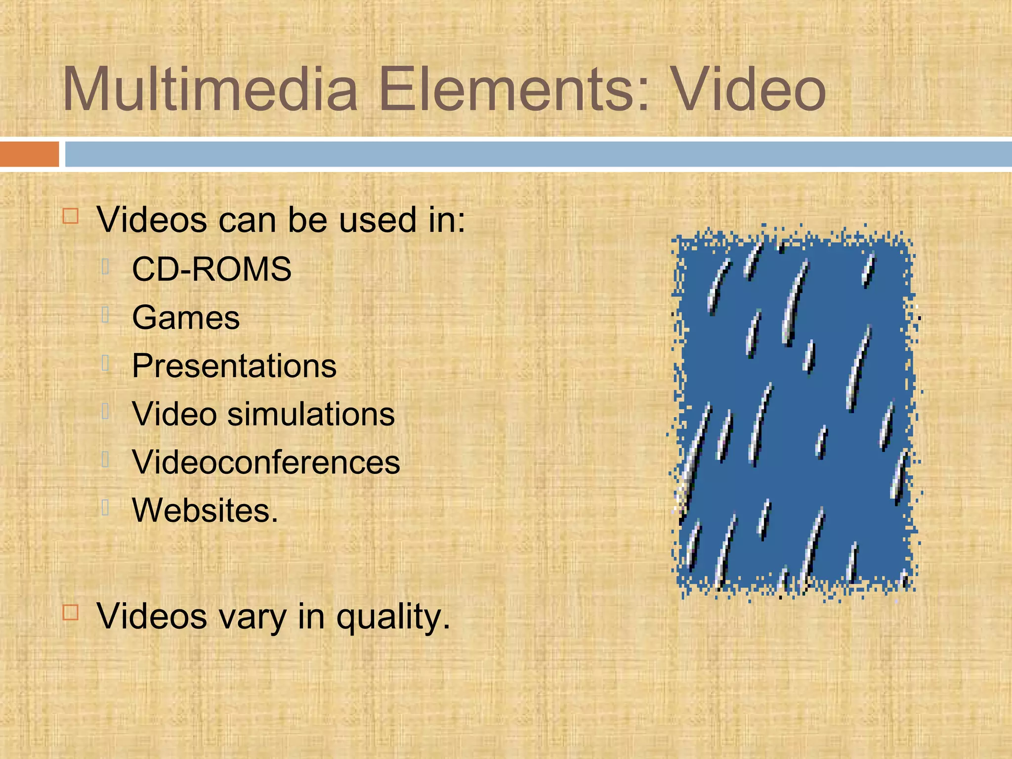 Multimedia Elements: Video
 Videos can be used in:
 CD-ROMS
 Games
 Presentations
 Video simulations
 Videoconferences
 Websites.
 Videos vary in quality.
 