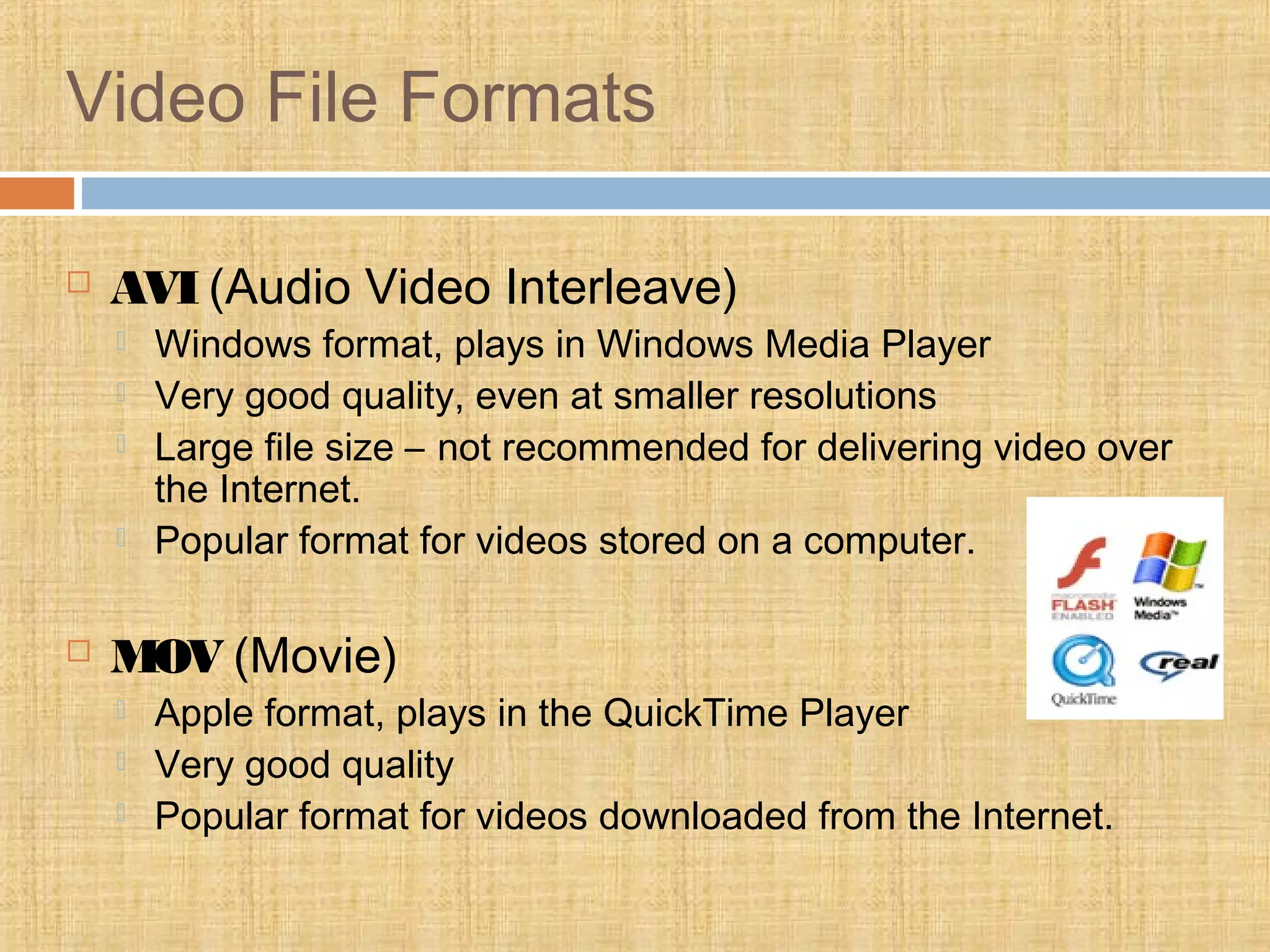 Video File Formats
 AVI (Audio Video Interleave)
 Windows format, plays in Windows Media Player
 Very good quality, even at smaller resolutions
 Large file size – not recommended for delivering video over
the Internet.
 Popular format for videos stored on a computer.
 MOV (Movie)
 Apple format, plays in the QuickTime Player
 Very good quality
 Popular format for videos downloaded from the Internet.
 