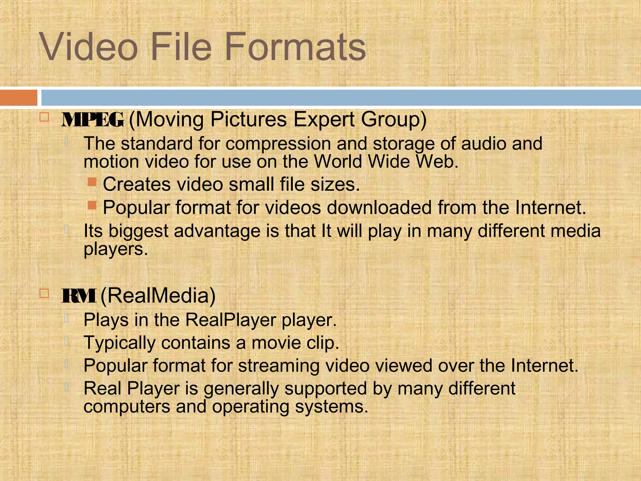 Video File Formats
 MPEG (Moving Pictures Expert Group)
 The standard for compression and storage of audio and
motion video for use on the World Wide Web.
 Creates video small file sizes.
 Popular format for videos downloaded from the Internet.
 Its biggest advantage is that It will play in many different media
players.
 RM(RealMedia)
 Plays in the RealPlayer player.
 Typically contains a movie clip.
 Popular format for streaming video viewed over the Internet.
 Real Player is generally supported by many different
computers and operating systems.
 