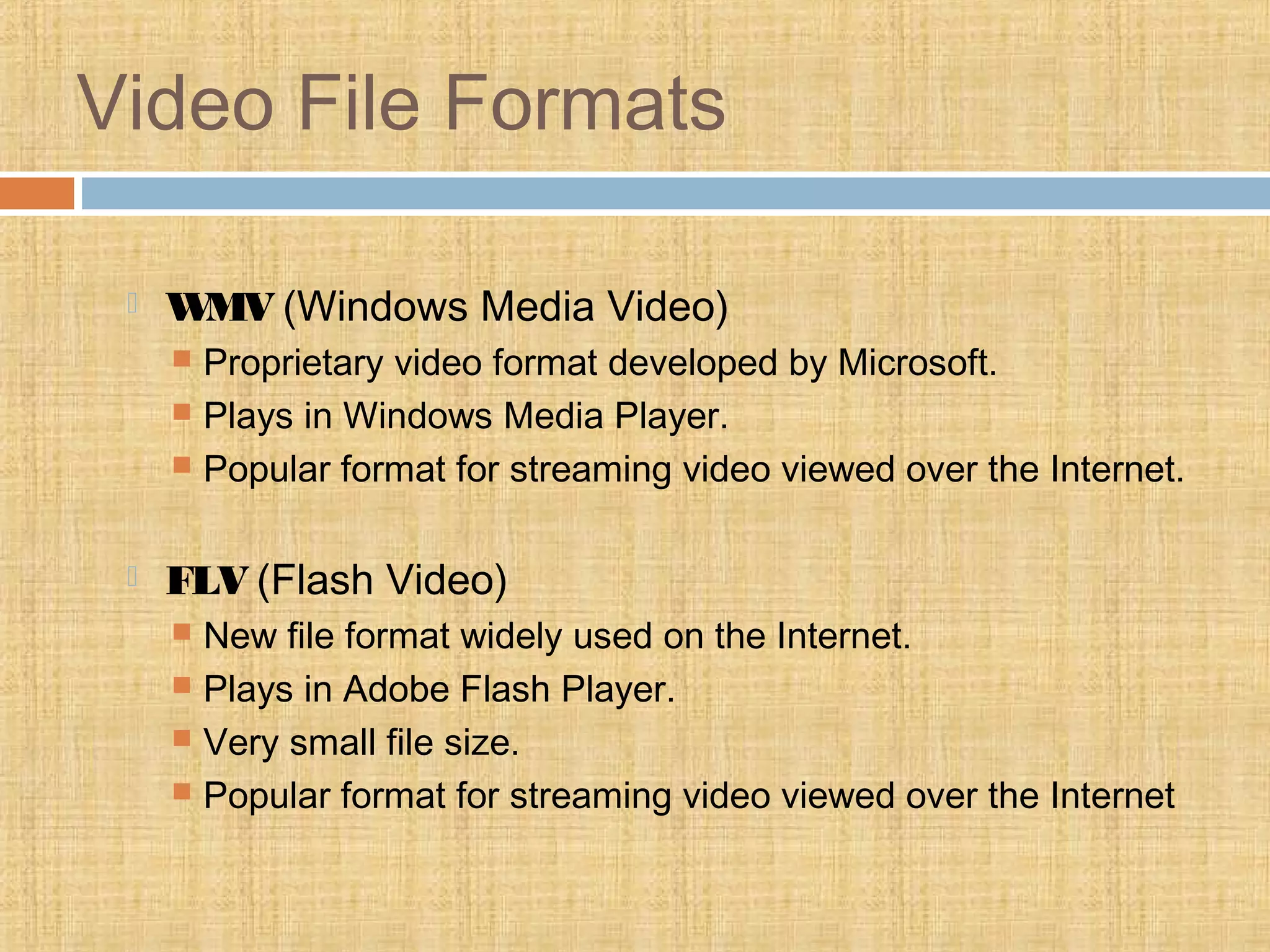 Video File Formats
 WMV (Windows Media Video)
 Proprietary video format developed by Microsoft.
 Plays in Windows Media Player.
 Popular format for streaming video viewed over the Internet.
 FLV (Flash Video)
 New file format widely used on the Internet.
 Plays in Adobe Flash Player.
 Very small file size.
 Popular format for streaming video viewed over the Internet
 