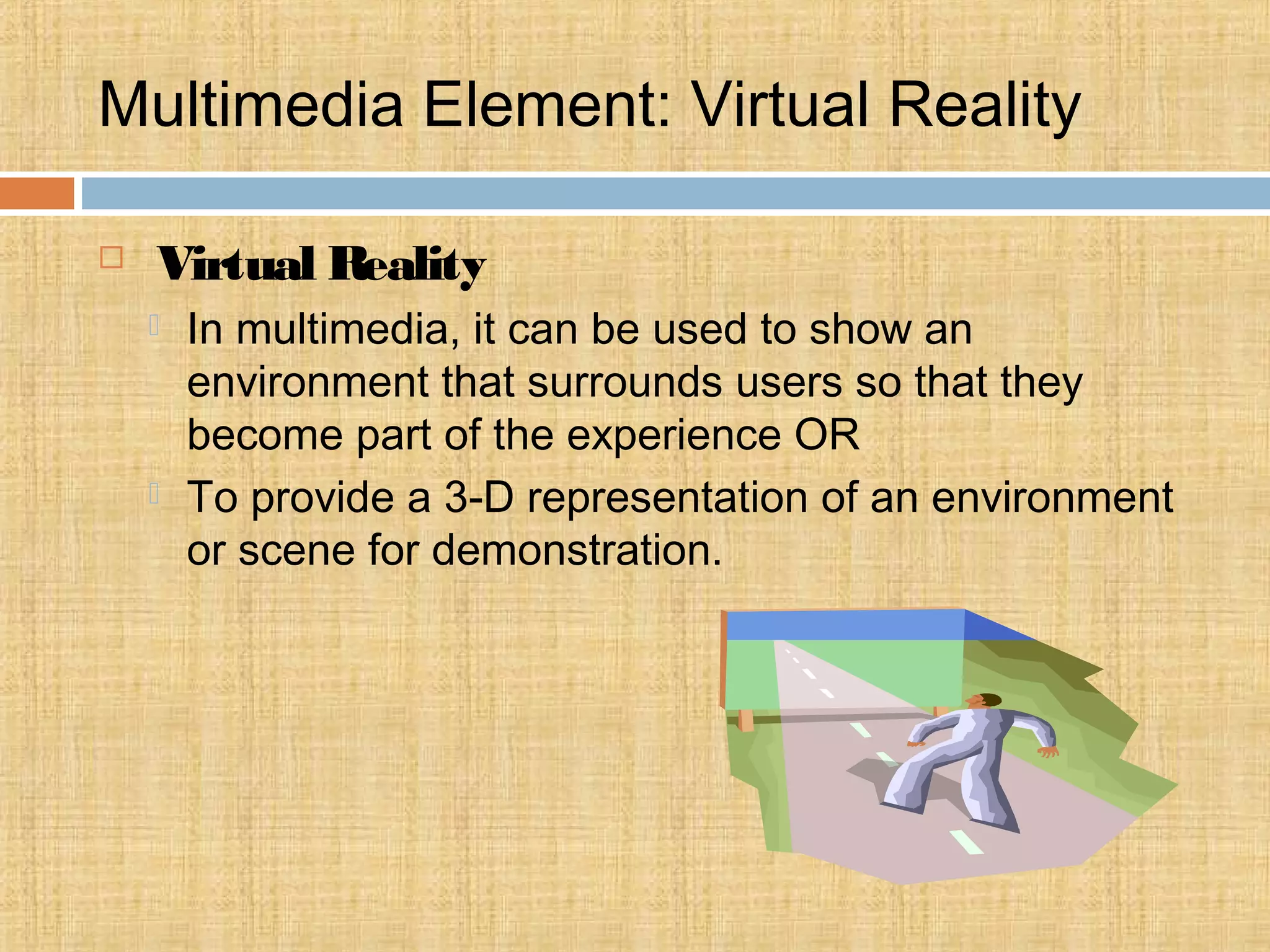Multimedia Element: Virtual Reality
 Virtual Reality
 In multimedia, it can be used to show an
environment that surrounds users so that they
become part of the experience OR
 To provide a 3-D representation of an environment
or scene for demonstration.
 