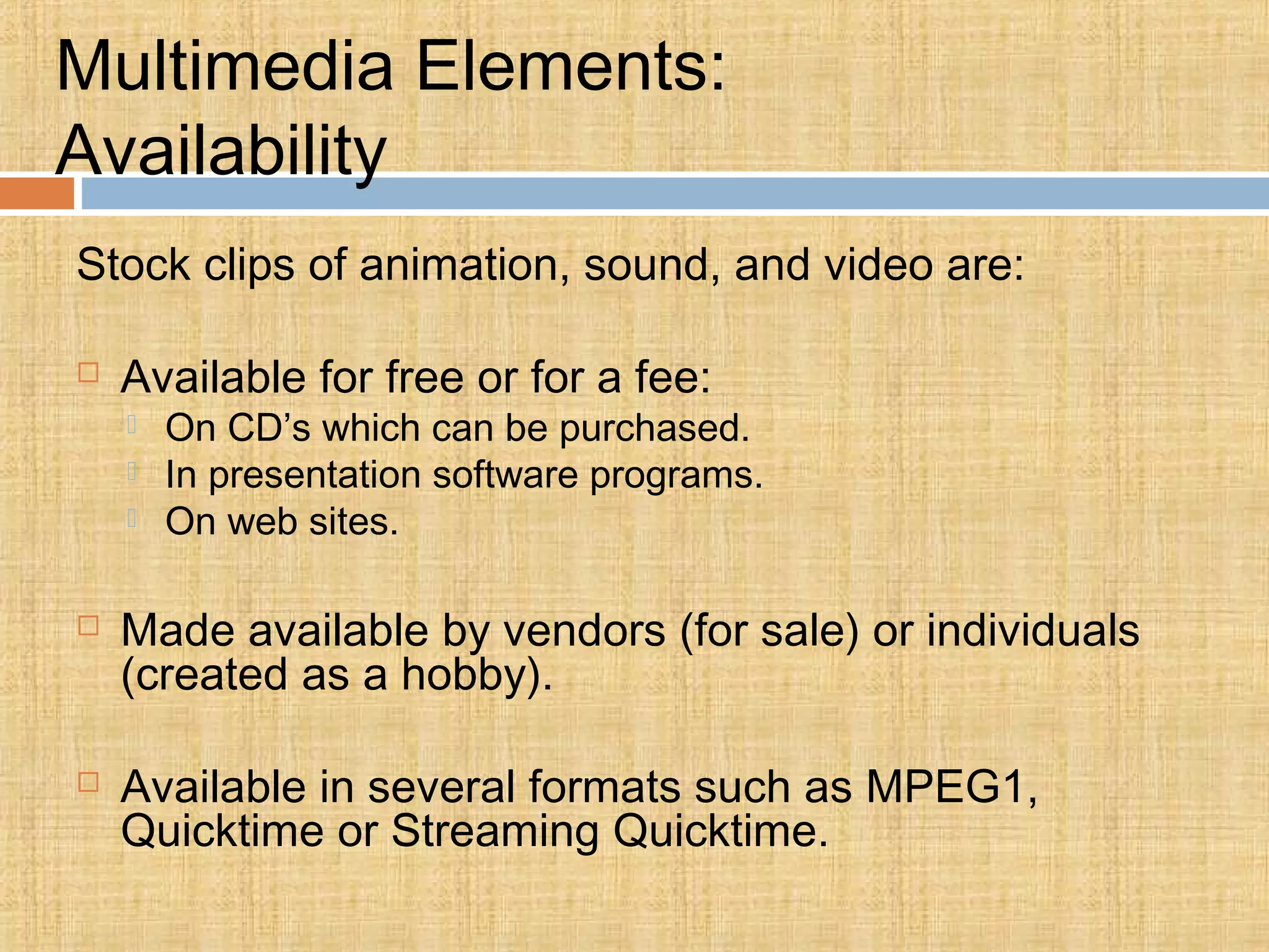 Multimedia Elements:
Availability
Stock clips of animation, sound, and video are:
 Available for free or for a fee:
 On CD’s which can be purchased.
 In presentation software programs.
 On web sites.
 Made available by vendors (for sale) or individuals
(created as a hobby).
 Available in several formats such as MPEG1,
Quicktime or Streaming Quicktime.
 