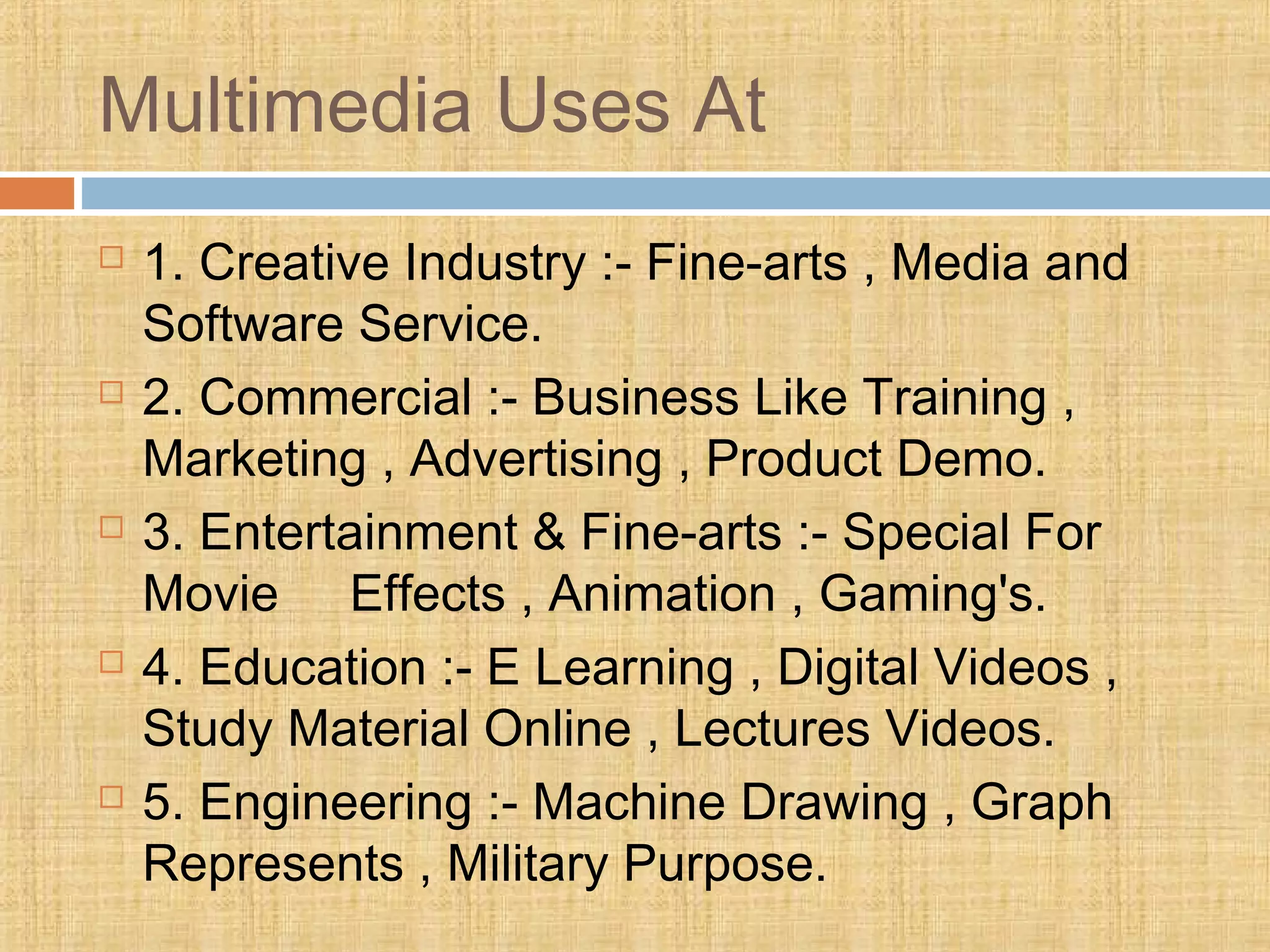 Multimedia Uses At
 1. Creative Industry :- Fine-arts , Media and
Software Service.
 2. Commercial :- Business Like Training ,
Marketing , Advertising , Product Demo.
 3. Entertainment & Fine-arts :- Special For
Movie Effects , Animation , Gaming's.
 4. Education :- E Learning , Digital Videos ,
Study Material Online , Lectures Videos.
 5. Engineering :- Machine Drawing , Graph
Represents , Military Purpose.
 