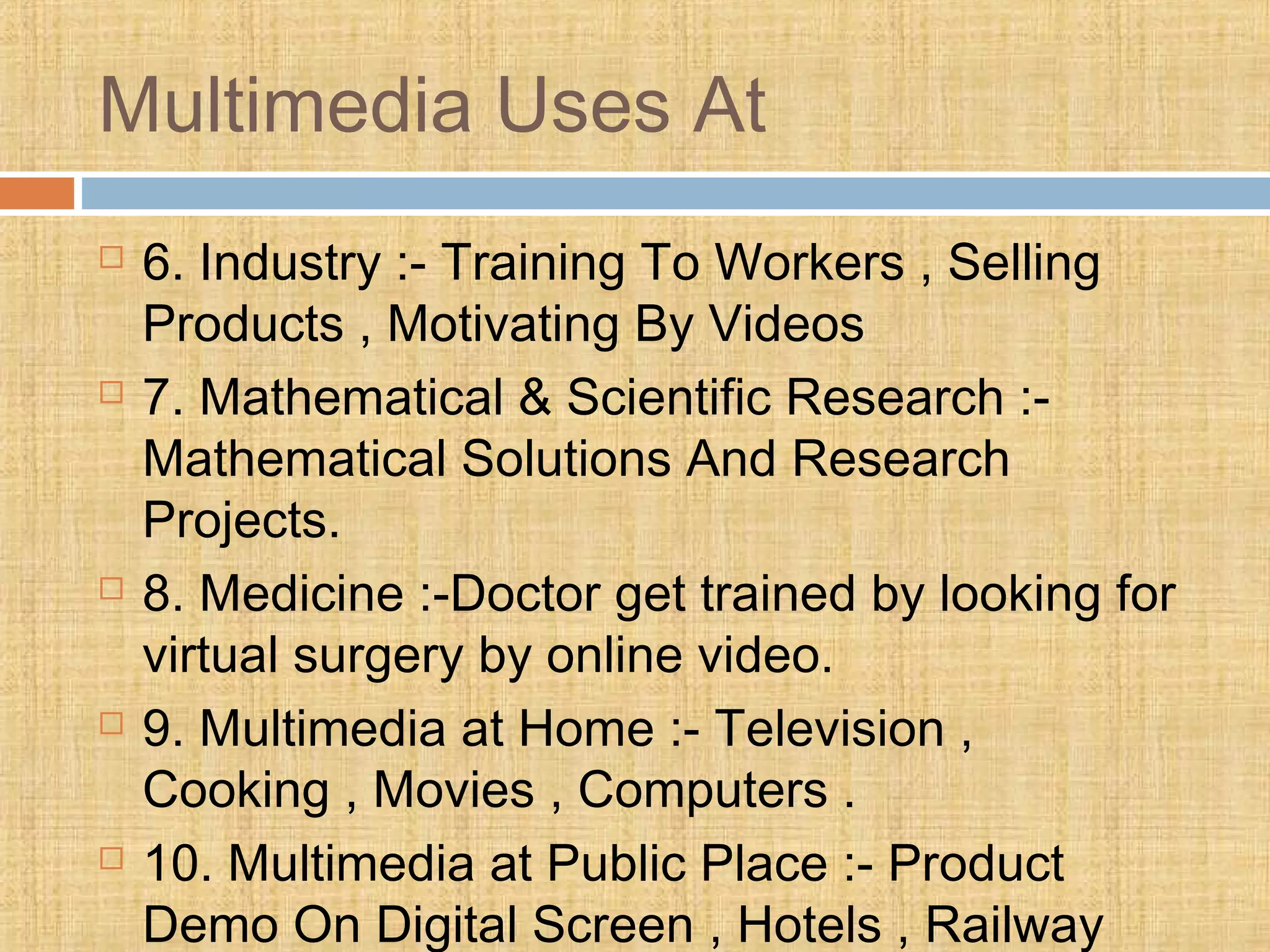 Multimedia Uses At
 6. Industry :- Training To Workers , Selling
Products , Motivating By Videos
 7. Mathematical & Scientific Research :-
Mathematical Solutions And Research
Projects.
 8. Medicine :-Doctor get trained by looking for
virtual surgery by online video.
 9. Multimedia at Home :- Television ,
Cooking , Movies , Computers .
 10. Multimedia at Public Place :- Product
Demo On Digital Screen , Hotels , Railway
 