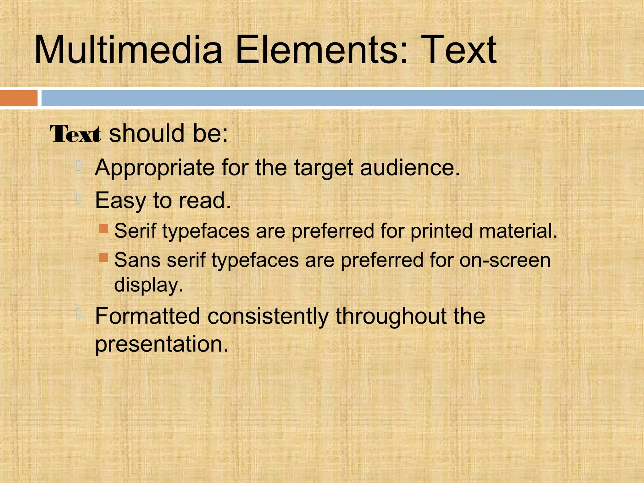 Multimedia Elements: Text
Text should be:
 Appropriate for the target audience.
 Easy to read.
 Serif typefaces are preferred for printed material.
 Sans serif typefaces are preferred for on-screen
display.
 Formatted consistently throughout the
presentation.
 