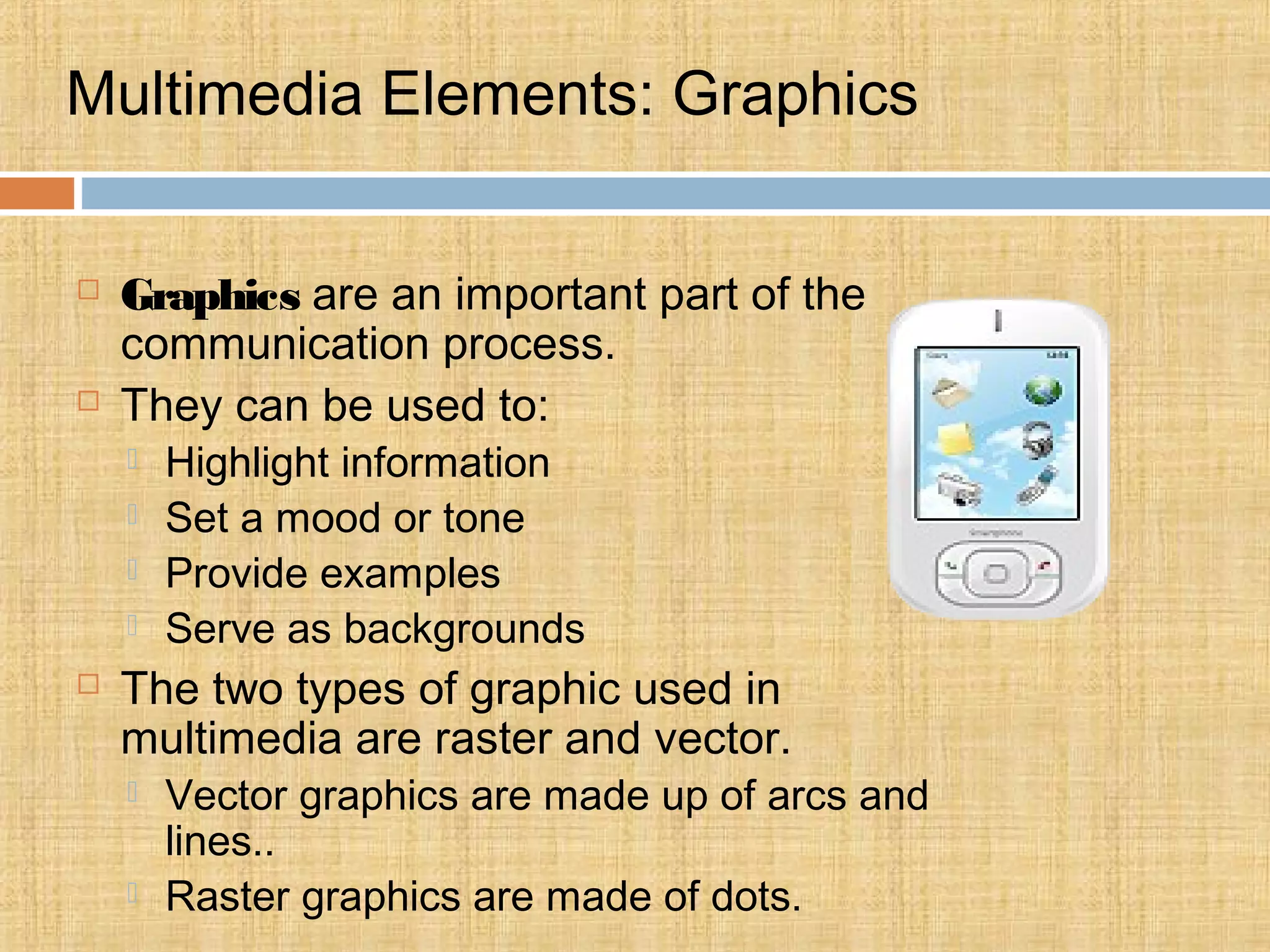 Multimedia Elements: Graphics
 Graphics are an important part of the
communication process.
 They can be used to:
 Highlight information
 Set a mood or tone
 Provide examples
 Serve as backgrounds
 The two types of graphic used in
multimedia are raster and vector.
 Vector graphics are made up of arcs and
lines..
 Raster graphics are made of dots.
 