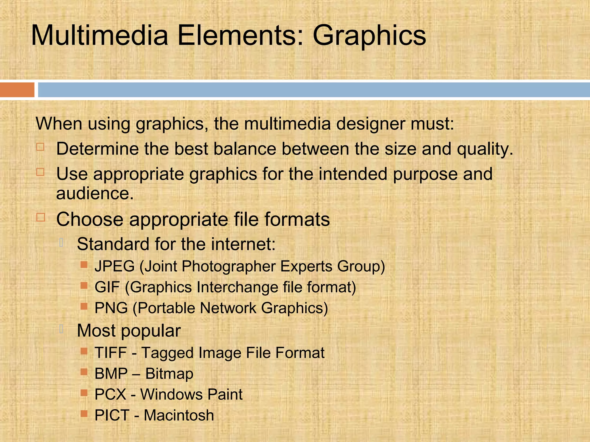 Multimedia Elements: Graphics
When using graphics, the multimedia designer must:
 Determine the best balance between the size and quality.
 Use appropriate graphics for the intended purpose and
audience.
 Choose appropriate file formats
 Standard for the internet:
 JPEG (Joint Photographer Experts Group)
 GIF (Graphics Interchange file format)
 PNG (Portable Network Graphics)
 Most popular
 TIFF - Tagged Image File Format
 BMP – Bitmap
 PCX - Windows Paint
 PICT - Macintosh
 