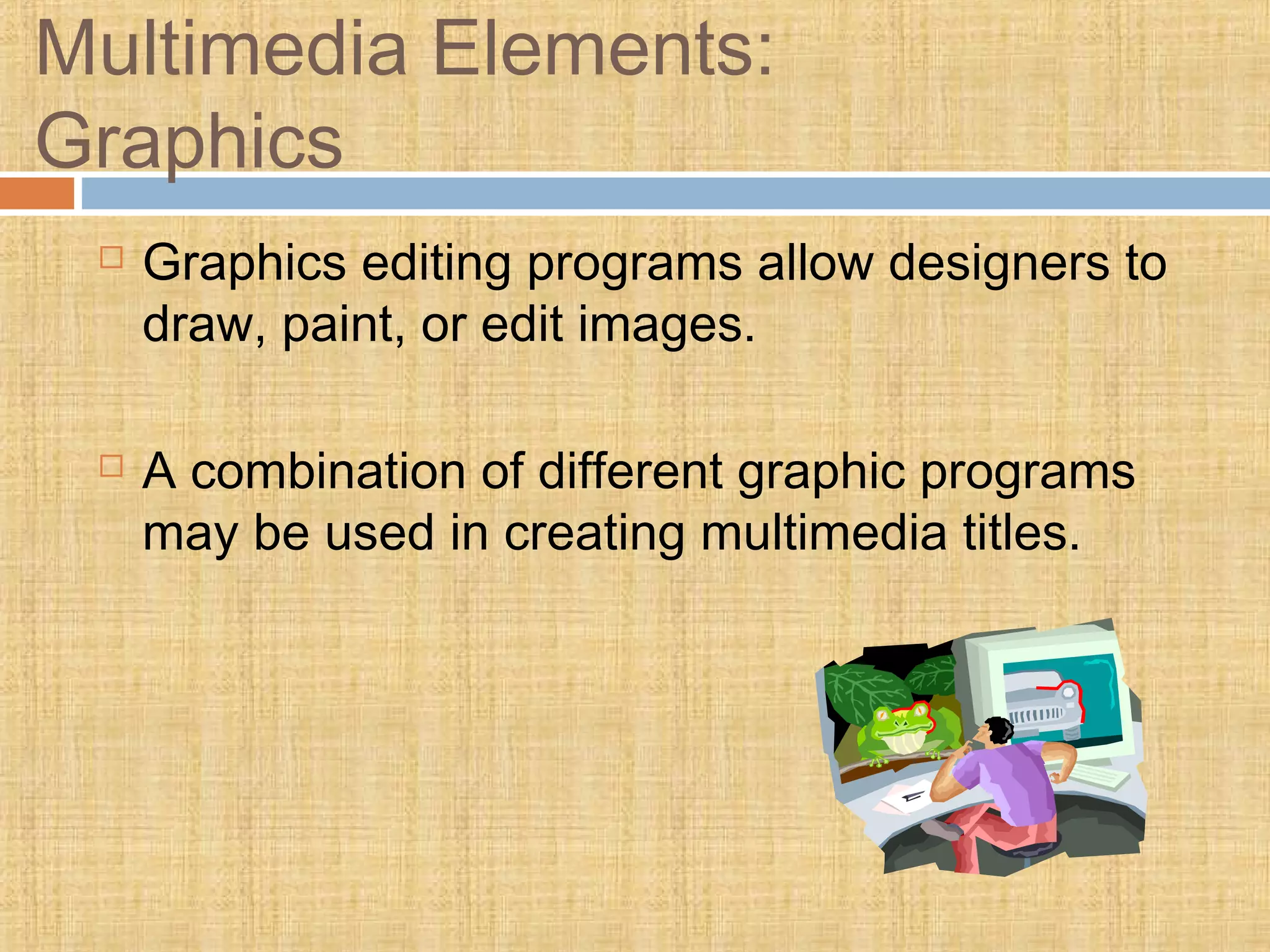 Multimedia Elements:
Graphics
 Graphics editing programs allow designers to
draw, paint, or edit images.
 A combination of different graphic programs
may be used in creating multimedia titles.
 