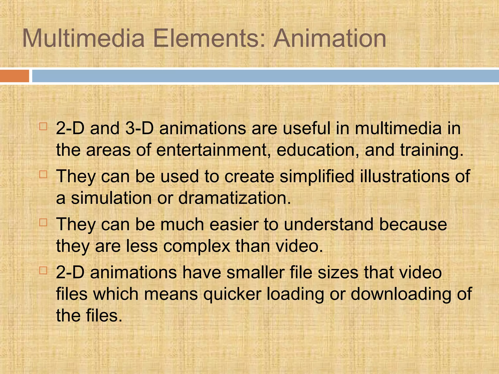 Multimedia Elements: Animation
 2-D and 3-D animations are useful in multimedia in
the areas of entertainment, education, and training.
 They can be used to create simplified illustrations of
a simulation or dramatization.
 They can be much easier to understand because
they are less complex than video.
 2-D animations have smaller file sizes that video
files which means quicker loading or downloading of
the files.
 