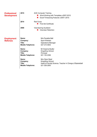 Professional 2015 ACE Computer Training
Development  Word Working with Templates v2007-2010
 Excel Timesaving Features v2007--2010
2014 Red Cross
 First Aid Certificate
2009 Volunteering Auckland
 Volunteer Retention
Employment Name: Mrs Paulette Bell
Referees Company: Sport Waikato
Title: Operations Manager
Mobile Telephone: 027 215 4653
Name: Mr Graeme Budler
Company: KingsWay School
Title: Principal
Mobile Telephone: 021 135 2395
Name: Mrs Clare Steel
Company: KingsWay School
Title: Head of Faculty Science, Teacher in Charge of Basketball
Mobile Telephone: 021 038 2993
 