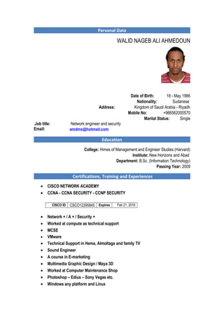 Personal Data 
WALID NAGEB ALI AHMEDOUN 
Date of Birth: 18 - May 1986 
Nationality: Sudanese 
Address: Kingdom of Saudi Arabia - Riyadh 
Mobile No: +966562000570 
Marital Status: Single 
Job title: Network engineer and security .E 
mail: amdmx@hotmail.com 
Education 
College: Himes of Management and Engineer Studies (Harvard) 
Institute: New Horizons and Abad 
Department: B.Sc. (Information Technology) 
Passing Year: 2009 
Certifications, Training and Experiences 
· CISCO NETWORK ACADEMY 
· CCNA - CCNA SECURITY - CCNP SECURITY 
CISCO ID CSCO12295845 Expires Feb 21, 2016 
· Network + / A + / Security + 
· Worked at compute as technical support 
· MCSE 
· VMware 
· Technical Support in Hema, Almoltaga and family TV 
· Sound Engineer 
· A course in E-marketing 
· Multimedia Graphic Design / Maya 3D 
· Worked at Computer Maintenance Shop 
· Photoshop – Edius – Sony Vegas etc. 
· Windows any platform and Linux 
 