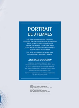 Dans une économie mondialisée, ces grandes
voyageuses aux capacités d’adaptation extraordinaires
sont au cœur des échanges internationaux.
Grâce à leur leadership et leurs compétences
exceptionnelles, elles participent au rayonnement
du Québec dans le reste du monde.
Voici ces Incontournables de l’international
que vous voudrez absolument connaître.
These world travellers, whose ability to adapt
is extraordinary, are at the heart of international trade
in today’s global economy. Through their leadership
and their outstanding skills, they are active participants
in Quebec’s influence on the world stage.
They are the international who’s who of business women
you absolutely should know.
Portrait
de 8 femmes
A Portrait of 8 women
Crédits
Photos : SPG Le Pigeon / studiospg.com ;
Photo P. 45 : Bénédicte Brocard / photoatwork.com ;
Maquillage : Jennifer Dionne ;
Coiffure : Katherine Dionne / Oblic Laval ;
Textes : Marine Thomas ; Traduction : Tina Verdi
 
