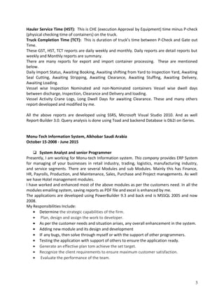 Hauler Service Time (HST): This is CHE (execution Approval by Equipment) time minus P-check
(physical checking time of containers) on the truck.
Truck Completion Time (TCT): This is duration of truck’s time between P-Check and Gate out
Time.
These GST, HST, TCT reports are daily weekly and monthly. Daily reports are detail reports but
weekly and Monthly reports are summary.
There are many reports for export and import container processing. These are mentioned
below.
Daily Import Status, Awaiting Booking, Awaiting shifting from Yard to Inspection Yard, Awaiting
Seal Cutting, Awaiting Stripping, Awaiting Clearance, Awaiting Stuffing, Awaiting Delivery,
Awaiting Loading.
Vessel wise Inspection Nominated and non-Nominated containers Vessel wise dwell days
between discharge, Inspection, Clearance and Delivery and loading.
Vessel Activity Crane Logs, Long Dwell Days for awaiting Clearance. These and many others
report developed and modified by me.
All the above reports are developed using SSRS, Microsoft Visual Studio 2010. And as well
Report-Builder 3.0. Query analysis is done using Toad and backend Database is Db2i on iSeries.
Monu-Tech Information System, Alkhobar Saudi Arabia
October 15-2008 - June 2015
 System Analyst and senior Programmer
Presently, I am working for Monu-tech Information system. This company provides ERP System
for managing of your businesses in retail industry, trading, logistics, manufacturing industry,
and service segments. There are several Modules and sub Modules. Mainly this has Finance,
HR, Payrolls, Production, and Maintenance, Sales, Purchase and Project managements. As well
we have Hotel management modules.
I have worked and enhanced most of the above modules as per the customers need. In all the
modules emailing system, saving reports as PDF file and excel is enhanced by me.
The applications are developed using PowerBuilder 9.3 and back end is MSSQL 2005 and now
2008.
My Responsibilities Include:
• Determine the strategic capabilities of the firm.
• Plan, design and assign the work to developer.
• As per the customer needs and situation arises, any overall enhancement in the system.
• Adding new module and its design and development
• IF any bugs, then solve through myself or with the support of other programmers.
• Testing the application with support of others to ensure the application ready.
• Generate an effective plan tom achieve the set target.
• Recognize the client requirements to ensure maximum customer satisfaction.
• Evaluate the performance of the team.
3
 