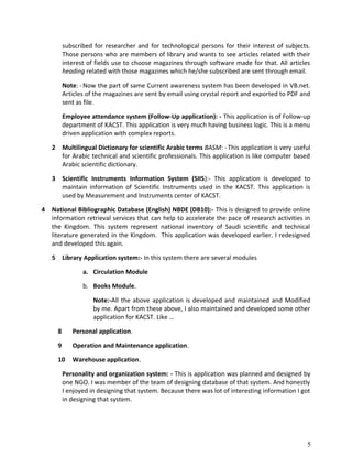 subscribed for researcher and for technological persons for their interest of subjects.
Those persons who are members of library and wants to see articles related with their
interest of fields use to choose magazines through software made for that. All articles
heading related with those magazines which he/she subscribed are sent through email.
Note: - Now the part of same Current awareness system has been developed in VB.net.
Articles of the magazines are sent by email using crystal report and exported to PDF and
sent as file.
Employee attendance system (Follow-Up application): - This application is of Follow-up
department of KACST. This application is very much having business logic. This is a menu
driven application with complex reports.
2 Multilingual Dictionary for scientific Arabic terms BASM: -This application is very useful
for Arabic technical and scientific professionals. This application is like computer based
Arabic scientific dictionary.
3 Scientific Instruments Information System (SIIS):- This application is developed to
maintain information of Scientific Instruments used in the KACST. This application is
used by Measurement and Instruments center of KACST.
4 National Bibliographic Database (English) NBDE (DB10):- This is designed to provide online
information retrieval services that can help to accelerate the pace of research activities in
the Kingdom. This system represent national inventory of Saudi scientific and technical
literature generated in the Kingdom. This application was developed earlier. I redesigned
and developed this again.
5 Library Application system:- In this system there are several modules
a. Circulation Module
b. Books Module.
Note:-All the above application is developed and maintained and Modified
by me. Apart from these above, I also maintained and developed some other
application for KACST. Like …
8 Personal application.
9 Operation and Maintenance application.
10 Warehouse application.
Personality and organization system: - This is application was planned and designed by
one NGO. I was member of the team of designing database of that system. And honestly
I enjoyed in designing that system. Because there was lot of interesting information I got
in designing that system.
5
 