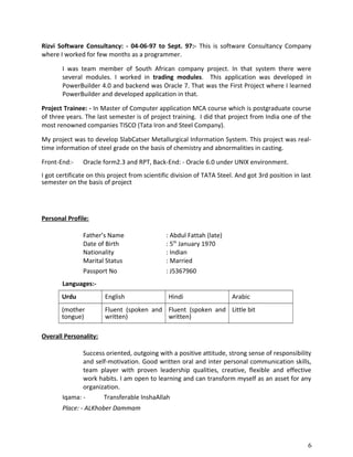 Rizvi Software Consultancy: - 04-06-97 to Sept. 97:- This is software Consultancy Company
where I worked for few months as a programmer.
I was team member of South African company project. In that system there were
several modules. I worked in trading modules. This application was developed in
PowerBuilder 4.0 and backend was Oracle 7. That was the First Project where I learned
PowerBuilder and developed application in that.
Project Trainee: - In Master of Computer application MCA course which is postgraduate course
of three years. The last semester is of project training. I did that project from India one of the
most renowned companies TISCO (Tata Iron and Steel Company).
My project was to develop SlabCatser Metallurgical Information System. This project was real-
time information of steel grade on the basis of chemistry and abnormalities in casting.
Front-End:- Oracle form2.3 and RPT, Back-End: - Oracle 6.0 under UNIX environment.
I got certificate on this project from scientific division of TATA Steel. And got 3rd position in last
semester on the basis of project
Personal Profile:
Father’s Name : Abdul Fattah (late)
Date of Birth : 5th
January 1970
Nationality : Indian
Marital Status : Married
Passport No : J5367960
Languages:-
Urdu English Hindi Arabic
(mother
tongue)
Fluent (spoken and
written)
Fluent (spoken and
written)
Little bit
Overall Personality:
Success oriented, outgoing with a positive attitude, strong sense of responsibility
and self-motivation. Good written oral and inter personal communication skills,
team player with proven leadership qualities, creative, flexible and effective
work habits. I am open to learning and can transform myself as an asset for any
organization.
Iqama: - Transferable InshaAllah
Place: - ALKhober Dammam
6
 