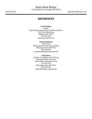Katie Anne Bailey
31 Rocky Road  Starkville, MS 39759
601.863.9712 Kabailey12@yahoo.com
REFERENCES
Cori Holaday
Owner
Beyond Expectations Pageant and Formal Wear
6965 Old Canton Road
Ridgeland, MS 39157
601.957.5138
expectgowns@aol.com
Vann Stuedeman
Head Coach
Mississippi State University Softball
Mississippi State, MS 39762
662.418.7576
vstuedeman@athletics.msstate.edu
Emily Shaw
Academic Coordinator and Professor
Mississippi State University
Department of Human Sciences
P.O. Box 9745
Mississippi State, MS 39762
662.325.7703
eshaw@humansci.msstate.edu
 
