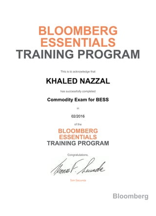 BLOOMBERG
ESSENTIALS
TRAINING PROGRAM
This is to acknowledge that
KHALED NAZZAL
has successfully completed
Commodity Exam for BESS
in
02/2016
of the
BLOOMBERG
ESSENTIALS
TRAINING PROGRAM
Congratulations,
Tom Secunda
Bloomberg
 