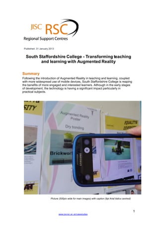 1
www.jiscrsc.ac.uk/casestudies
Published: 31 January 2013
South Staffordshire College - Transforming teaching
and learning with Augmented Reality
Summary
Following the introduction of Augmented Reality in teaching and learning, coupled
with more widespread use of mobile devices, South Staffordshire College is reaping
the benefits of more engaged and interested learners. Although in the early stages
of development, the technology is having a significant impact particularly in
practical subjects.
Picture (500pix wide for main images) with caption (9pt Arial italics centred)
 