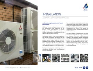 INSTALLATION
Air Conditioning Installations & Project
Management
CS GroupTM
provides building services for new build
and refurbishment HVAC projects in UK, SE
England, London, Essex. Applying our planning
insight into your HVAC & HVR temperature control
systems will prove to be energy saving and cost
effective with low carbon emissions.
Dedicated to installing an air conditioning system
that will meet your specific requirements, we can
advise you about standard split installations (small
offices, rooms, shops, etc.) and VRV/VRF
installations (hotel complexes, multiple office floors,
leisure centres etc.) We offer peace of mind and
energy saving air conditioning installation solutions
that will also be explained in a non-technical way.
From a small split type air conditioning unit, to a
large ducted main plant HVAC air-handling units
including large chillers.
Our services include design and installation of air
conditioning & HVAC control systems, close control,
heating and ventilation systems and water treatment
plant. We offer full project management, technical
investigations and reports, full facilities air
conditioning support, mechanical and electrical
HVAC installations.
Our special projects Company provide full project
management services for the design, construction
and installation of complete temperature control
systems as well as building services for new build
and refurbishment of HVAC and air conditioning
products in UK, SE England, London, Essex.
Applying our planning insight into your HVAC &
HVR temperature control systems will prove to be
energy saving, cost effective with as low carbon
emissions as possible.
CSGROUP
COMPLETE BUILDING
SOLUTIONS
TM
E: contactus@csgroup.co.uk | W: www.csgroup.co.uk >>Quit Print
AN EASY & STRESS FREE PROCESS
 