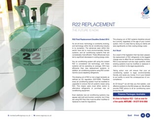 R22 REPLACEMENT
CSGROUP
COMPLETE BUILDING
SOLUTIONS
TM
E: contactus@csgroup.co.uk | W: www.csgroup.co.uk >>Quit Print
THE FUTURE IS NOW.
R22 Fluid Replacement Deadline Ended 2014
As we all know, technology is constantly evolving,
and technology within the air conditioning industry
is no exception. The advances seen within this
sector have led to more environmentally friendly
systems, and air conditioning systems that are
considerably more efficient. These efficiencies have
led to significant decreases in cooling energy costs.
Any air conditioning system still using the coolant
R22 is considered old technology, and these
systems will be operating on average, 40% less
efficiently than new replacement systems. In
addition, air conditioning systems using R22 contain
harmful ozone depleting refrigerants.
The phasing out of R22 is now a legal necessity as
defined by EU regulation 2037/2000. Therefore
every air conditioning system must be modified or
upgraded to ensure that all systems cease using
R22. This means users must either switch to
alternative refrigerants or purchase new air
conditioning equipment.
Even relatively new air conditioning systems may
appear well built and function correctly, but if they
are using R22 then they must be either modified or
replaced to meet EU regulations.
The phasing out of R22 systems therefore should
be a priority, regardless of the age of your current
system. And it is clear that by doing so clients will
save significantly on their cooling energy costs.
Act Now!
As a result of the legislation that has been passed,
the replacement of R22 refrigerants is the biggest
change ever to effect the air conditioning industry.
R22 is now banned in all new virgin systems, whilst
existing systems must be modified or replaced in
order to conform to the legal requirements.
Taking action now will ensure that your air
conditioning system is legal, environmentally
friendly, and saves you money. It is in your interest
to act swiftly to avoid the consequences of non-
compliance.
At CS GroupTM
we will help you find realistic, cost
effective solutions to the R22 phase out. We will also
provide FREE advice to all air conditioning users
across the UK.
It’s time to Replace R22 - Call us now for
a free quote. HOTLINE - 01277 810 050
Finance Packages Available
 