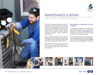 MAINTENANCE & REPAIR
CS GroupTM
offer planned maintenance services to
clients. We also provide ‘responsive air conditioning
Maintenance’ for emergency call outs and these
services are also available for customers whose air
conditioning has been installed by other companies.
There is only one reason to support a planned
maintenance program. Planned maintenance
increases profits!
Older air conditioning equipment can account for a
large part of a building’s energy costs. Sometimes,
air conditioning can even double a building’s energy
consumption and associated carbon emissions.
Well-maintained modern air conditioning systems
use energy much more efficiently, which not only
saves money on energy costs but also reduces
carbon emissions.
What makes our maintenance services
so special!
Our maintenance engineers are fully trained and
have a full supporting back-up team. The responsive
maintenance Company, C&L Facilities Ltd is
available 24 hours a day. Even if we did not install
your system we will still supply support.
We have in-depth knowledge and understanding of
most systems available as we work with the majority
of the world’s HVAC manufacturers. C&L Facilities
Ltd is a member of the CS GroupTM
of companies.
CSGROUP
COMPLETE BUILDING
SOLUTIONS
TM
E: contactus@csgroup.co.uk | W: www.csgroup.co.uk >>Quit Print
FOR A LONGER LASTING PERFORMANCE
 