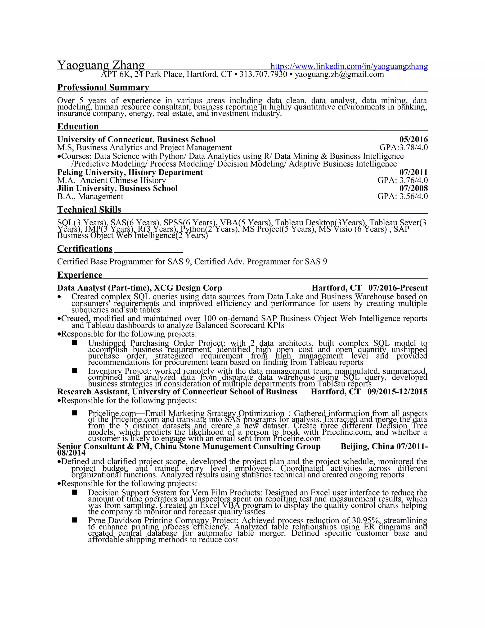 Yaoguang Zhang https://www.linkedin.com/in/yaoguangzhang
APT 6K, 24 Park Place, Hartford, CT • 313.707.7930 • yaoguang.zh@gmail.com
Professional Summary
Over 5 years of experience in various areas including data clean, data analyst, data mining, data
modeling, human resource consultant, business reporting in highly quantitative environments in banking,
insurance company, energy, real estate, and investment industry.
Education
University of Connecticut, Business School 05/2016
M.S, Business Analytics and Project Management GPA:3.78/4.0
•Courses: Data Science with Python/ Data Analytics using R/ Data Mining & Business Intelligence
/Predictive Modeling/ Process Modeling/ Decision Modeling/ Adaptive Business Intelligence
Peking University, History Department 07/2011
M.A. Ancient Chinese History GPA: 3.76/4.0
Jilin University, Business School 07/2008
B.A., Management GPA: 3.56/4.0
Technical Skills
SQL(3 Years), SAS(6 Years), SPSS(6 Years), VBA(5 Years), Tableau Desktop(3Years), Tableau Sever(3
Years), JMP(3 Years), R(3 Years), Python(2 Years), MS Project(5 Years), MS Visio (6 Years) , SAP
Business Object Web Intelligence(2 Years)
Certifications
Certified Base Programmer for SAS 9, Certified Adv. Programmer for SAS 9
Experience
Data Analyst (Part-time), XCG Design Corp Hartford, CT 07/2016-Present
• Created complex SQL queries using data sources from Data Lake and Business Warehouse based on
consumers' requirements and improved efficiency and performance for users by creating multiple
subqueries and sub tables
•Created, modified and maintained over 100 on-demand SAP Business Object Web Intelligence reports
and Tableau dashboards to analyze Balanced Scorecard KPIs
•Responsible for the following projects:
 Unshipped Purchasing Order Project: with 2 data architects, built complex SQL model to
accomplish business requirement, identified high open cost and open quantity unshipped
purchase order, strategized requirement from high management level and provided
recommendations for procurement team based on finding from Tableau reports
 Inventory Project: worked remotely with the data management team, manipulated, summarized,
combined and analyzed data from disparate data warehouse using SQL query, developed
business strategies in consideration of multiple departments from Tableau reports
Research Assistant, University of Connecticut School of Business Hartford, CT 09/2015-12/2015
•Responsible for the following projects:
 Priceline.com—Email Marketing Strategy Optimization：Gathered information from all aspects
of the Priceline.com and translate into SAS programs for analysis. Extracted and merge the data
from the 5 distinct datasets and create a new dataset. Create three different Decision Tree
models, which predicts the likelihood of a person to book with Priceline.com, and whether a
customer is likely to engage with an email sent from Priceline.com
Senior Consultant & PM, China Stone Management Consulting Group Beijing, China 07/2011-
08/2014
•Defined and clarified project scope, developed the project plan and the project schedule, monitored the
project budget, and trained entry level employees. Coordinated activities across different
organizational functions. Analyzed results using statistics technical and created ongoing reports
•Responsible for the following projects:
 Decision Support System for Vera Film Products: Designed an Excel user interface to reduce the
amount of time operators and inspectors spent on reporting test and measurement results, which
was from sampling. Created an Excel VBA program to display the quality control charts helping
the company to monitor and forecast quality issues
 Pyne Davidson Printing Company Project: Achieved process reduction of 30.95%, streamlining
to enhance printing process efficiency. Analyzed table relationships using ER diagrams and
created central database for automatic table merger. Defined specific customer base and
affordable shipping methods to reduce cost
 